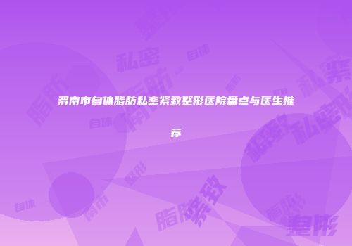渭南市自体脂肪私密紧致整形医院盘点与医生推荐
