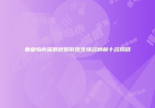 秦皇岛市嘴唇微整形医生排名榜前十名揭晓