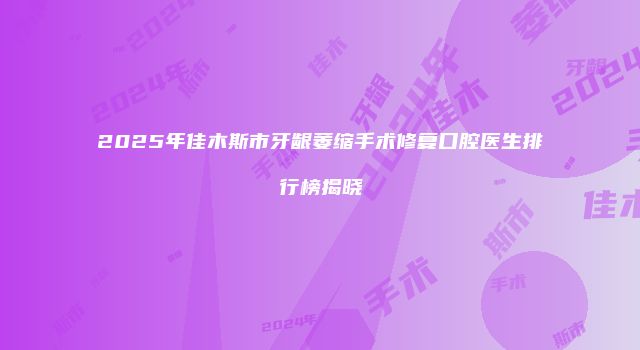 2025年佳木斯市牙龈萎缩手术修复口腔医生排行榜揭晓