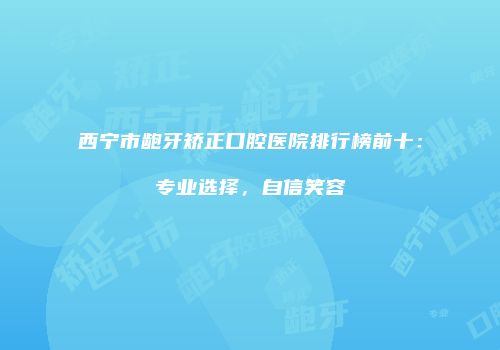 西宁市龅牙矫正口腔医院排行榜前十：专业选择，自信笑容