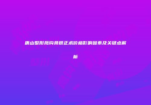 唐山整形鹰钩鼻矫正术价格影响因素及关键点解析