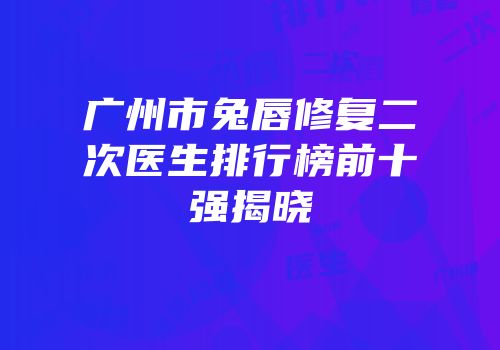 广州市兔唇修复二次医生排行榜前十强揭晓