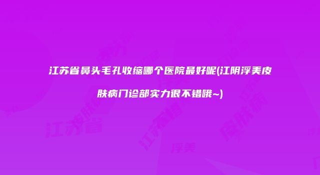 江苏省鼻头毛孔收缩哪个医院最好呢(江阴浮美皮肤病门诊部实力很不错哦~)
