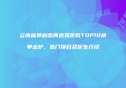 云南省郭树忠再造耳医院TOP10榜单出炉，热门项目及医生介绍