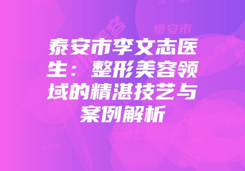 泰安市李文志医生：整形美容领域的精湛技艺与案例解析