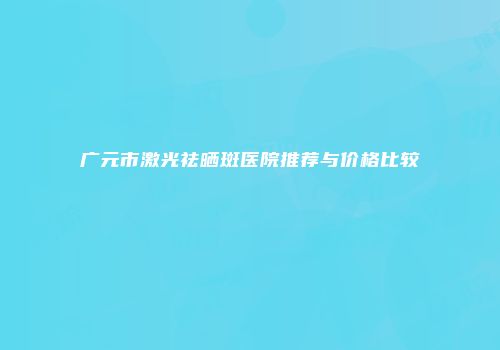 广元市激光祛晒斑医院推荐与价格比较