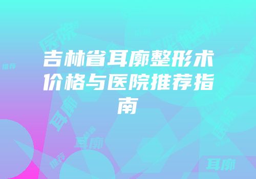 吉林省耳廓整形术价格与医院推荐指南