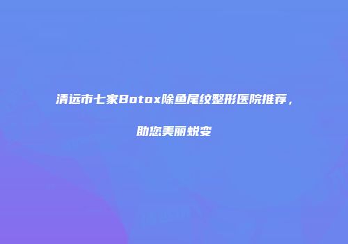 清远市七家Botox除鱼尾纹整形医院推荐，助您美丽蜕变