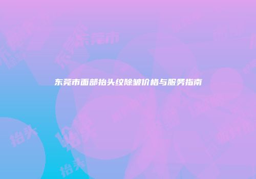 东莞市面部抬头纹除皱价格与服务指南