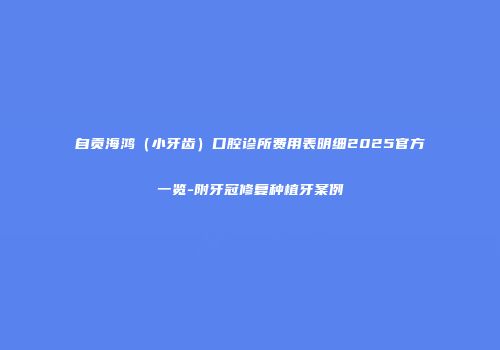自贡海鸿（小牙齿）口腔诊所费用表明细2025官方一览-附牙冠修复种植牙案例