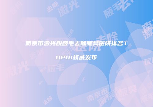 南京市激光脱腋毛去除腋臭医院排名TOP10权威发布