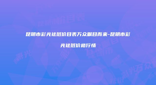 昆明市彩光祛斑价目表万众瞩目而来-昆明市彩光祛斑价格行情