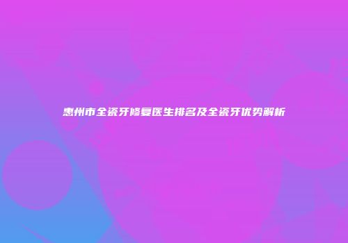 惠州市全瓷牙修复医生排名及全瓷牙优势解析