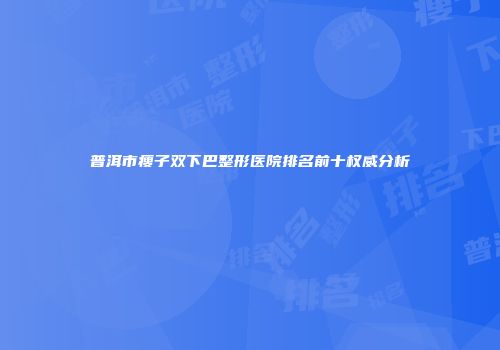 普洱市瘦子双下巴整形医院排名前十权威分析
