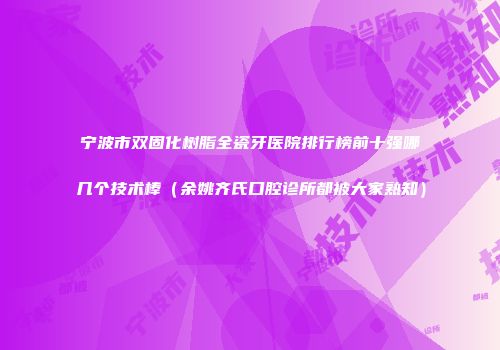 宁波市双固化树脂全瓷牙医院排行榜前十强哪几个技术棒（余姚齐氏口腔诊所都被大家熟知）