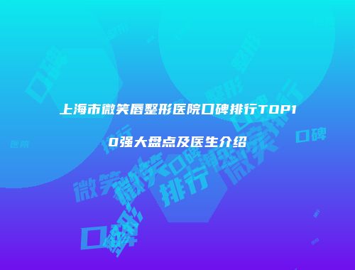 上海市微笑唇整形医院口碑排行TOP10强大盘点及医生介绍