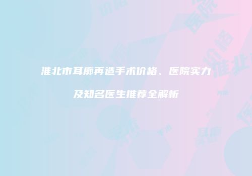 淮北市耳廓再造手术价格、医院实力及知名医生推荐全解析