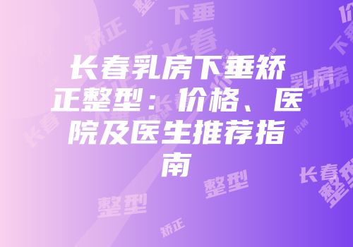 长春乳房下垂矫正整型：价格、医院及医生推荐指南
