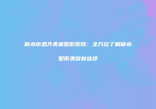 丽水市思齐美莱整形医院：全方位了解丽水整形美容新选择