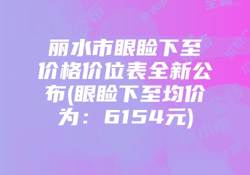 丽水市眼睑下至价格价位表全新公布(眼睑下至均价为：6154元)