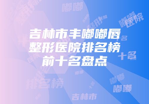 吉林市丰嘟嘟唇整形医院排名榜前十名盘点