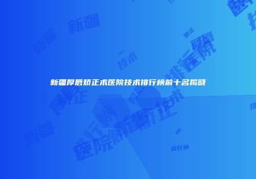 新疆厚唇矫正术医院技术排行榜前十名揭晓