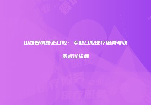 山西晋城皓正口腔：专业口腔医疗服务与收费标准详解