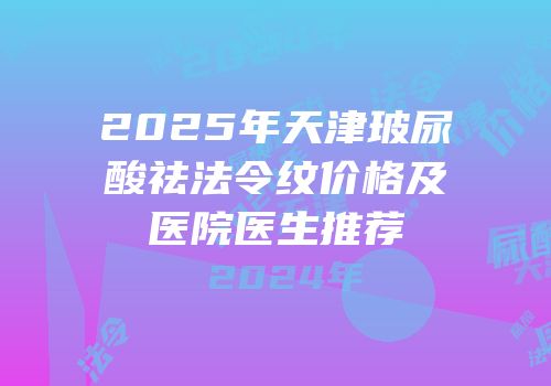 2025年天津玻尿酸祛法令纹价格及医院医生推荐