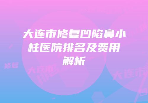 大连市修复凹陷鼻小柱医院排名及费用解析