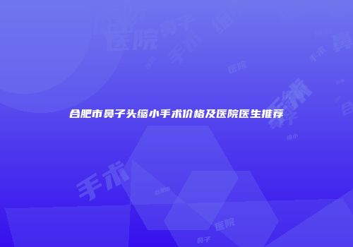 合肥市鼻子头缩小手术价格及医院医生推荐