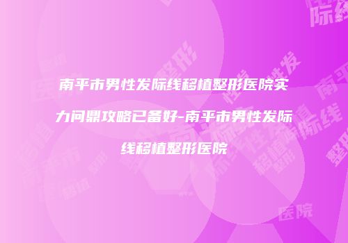 南平市男性发际线移植整形医院实力问鼎攻略已备好-南平市男性发际线移植整形医院