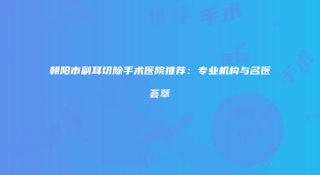 朝阳市副耳切除手术医院推荐：专业机构与名医荟萃