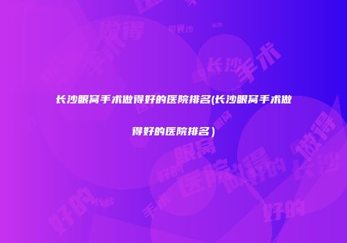 长沙眼窝手术做得好的医院排名(长沙眼窝手术做得好的医院排名）