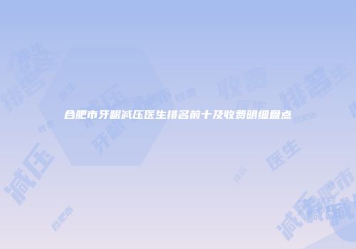 合肥市牙龈减压医生排名前十及收费明细盘点