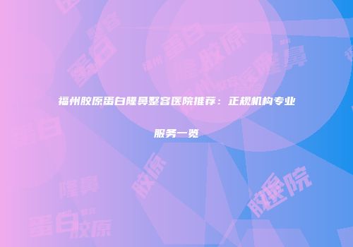 福州胶原蛋白隆鼻整容医院推荐：正规机构专业服务一览