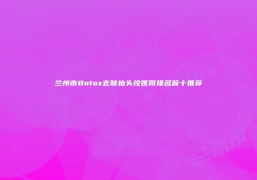 兰州市Botox去除抬头纹医院排名前十推荐