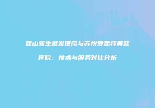 昆山新生植发医院与苏州爱思特美容医院：技术与服务对比分析