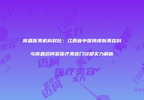 南昌医美机构对比：江西省中医院皮肤美容科与南昌迈柯菲医疗美容门诊部实力解析