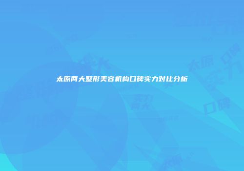 太原两大整形美容机构口碑实力对比分析