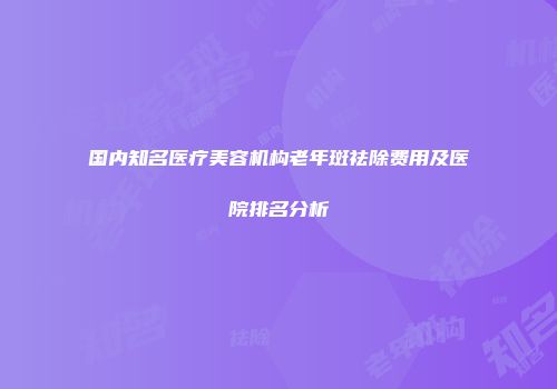 国内知名医疗美容机构老年斑祛除费用及医院排名分析