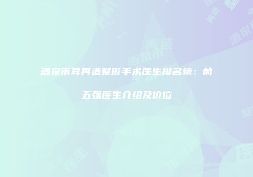 酒泉市耳再造整形手术医生排名榜：前五强医生介绍及价位