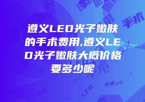 遵义LED光子嫩肤的手术费用,遵义LED光子嫩肤大概价格要多少呢