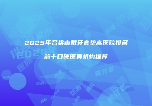 2025年吕梁市戴牙套垫高医院排名前十口碑医美机构推荐