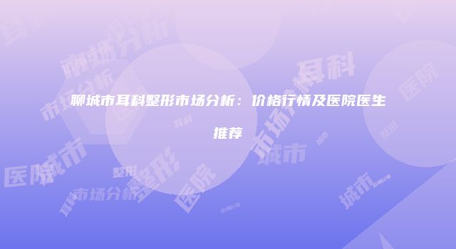 聊城市耳科整形市场分析：价格行情及医院医生推荐