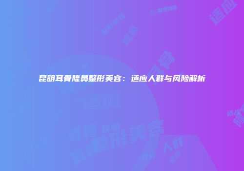 昆明耳骨隆鼻整形美容：适应人群与风险解析