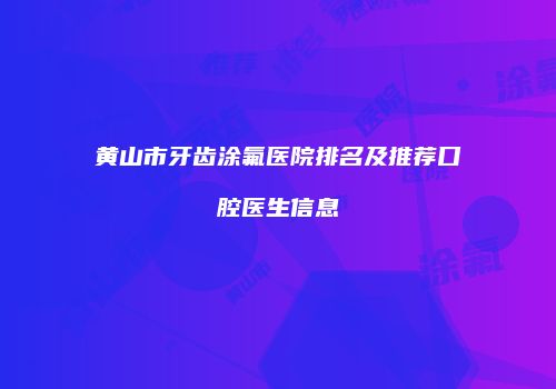 黄山市牙齿涂氟医院排名及推荐口腔医生信息