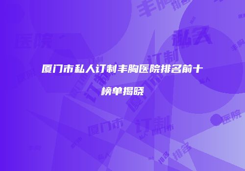 厦门市私人订制丰胸医院排名前十榜单揭晓