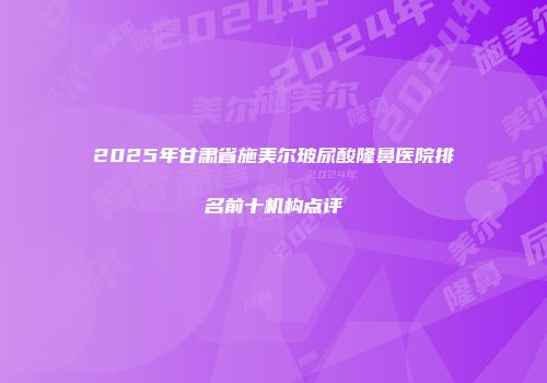 2025年甘肃省施美尔玻尿酸隆鼻医院排名前十机构点评