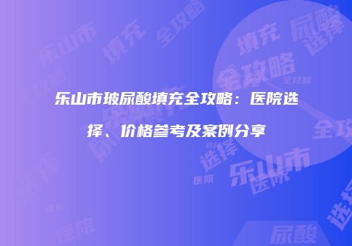 乐山市玻尿酸填充全攻略：医院选择、价格参考及案例分享