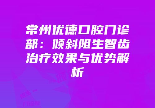 常州优德口腔门诊部：倾斜阻生智齿治疗效果与优势解析